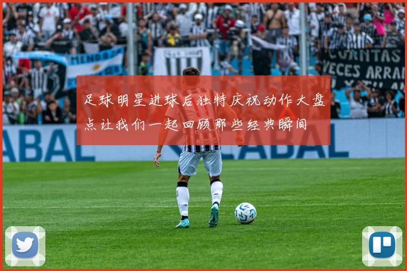 足球明星进球后独特庆祝动作大盘点让我们一起回顾那些经典瞬间