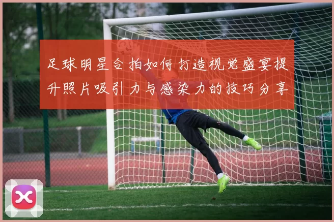 足球明星合拍如何打造视觉盛宴提升照片吸引力与感染力的技巧分享