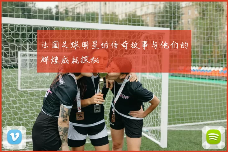 法国足球明星的传奇故事与他们的辉煌成就探秘