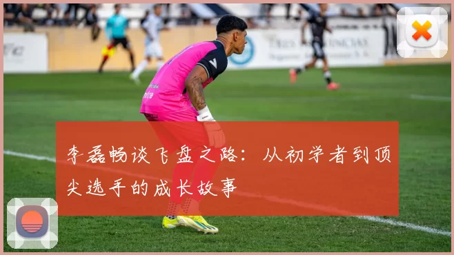 李磊畅谈飞盘之路：从初学者到顶尖选手的成长故事