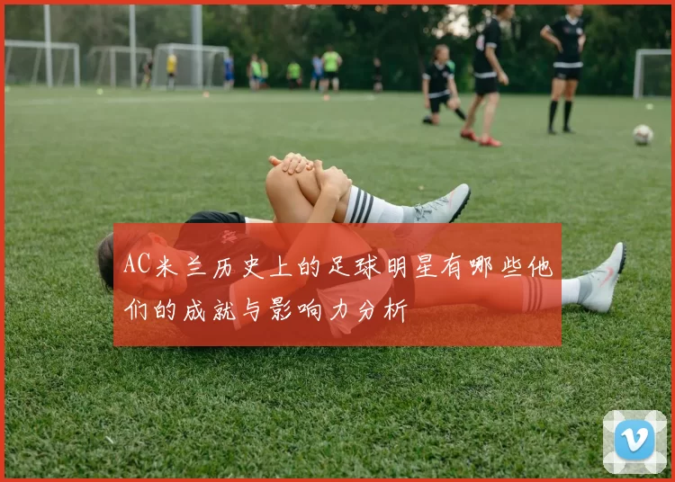 AC米兰历史上的足球明星有哪些他们的成就与影响力分析