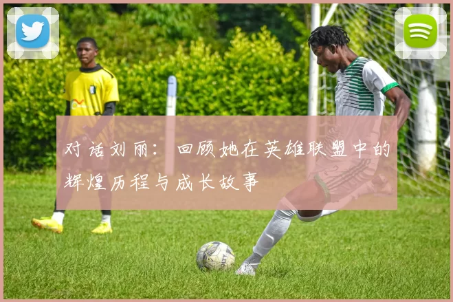 对话刘丽：回顾她在英雄联盟中的辉煌历程与成长故事