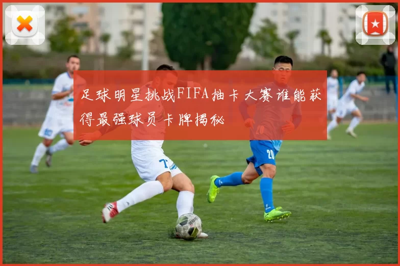足球明星挑战FIFA抽卡大赛谁能获得最强球员卡牌揭秘