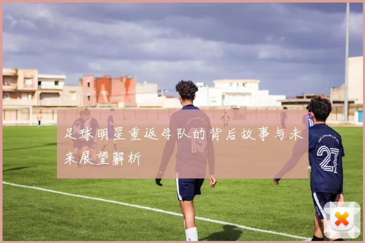 足球明星重返母队的背后故事与未来展望解析
