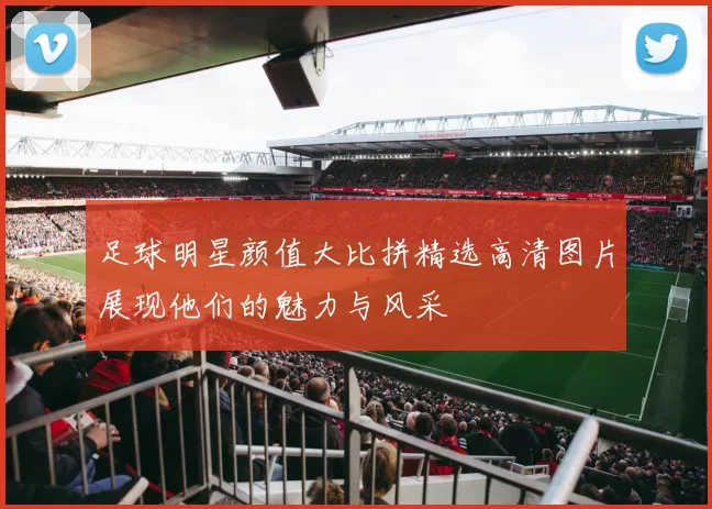 足球明星颜值大比拼精选高清图片展现他们的魅力与风采