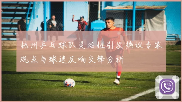 杭州乒乓球队灵活性引发热议专家观点与球迷反响交锋分析