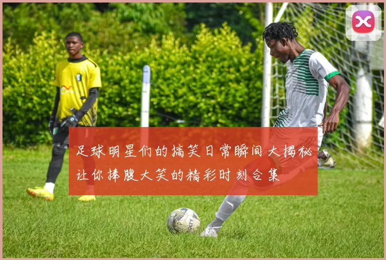 足球明星们的搞笑日常瞬间大揭秘让你捧腹大笑的精彩时刻合集
