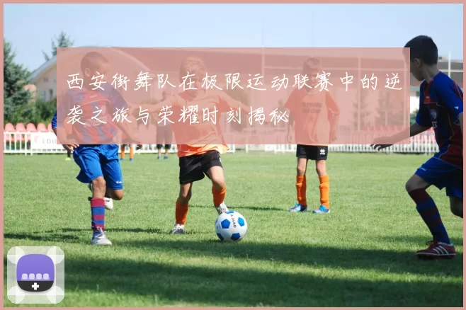 西安街舞队在极限运动联赛中的逆袭之旅与荣耀时刻揭秘
