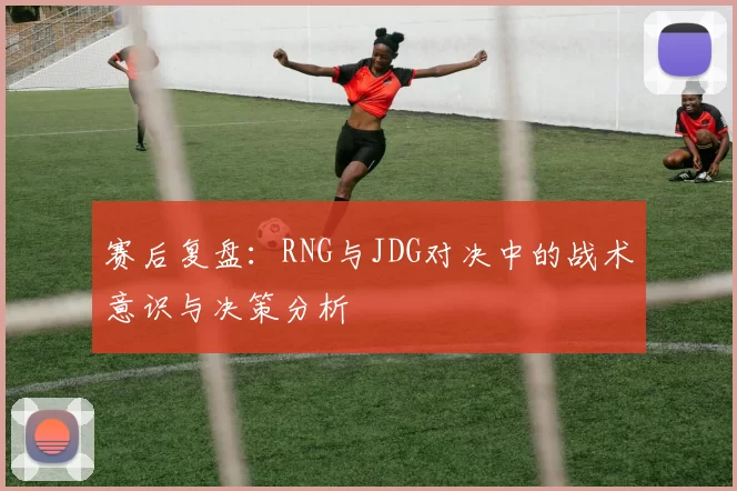 赛后复盘：RNG与JDG对决中的战术意识与决策分析