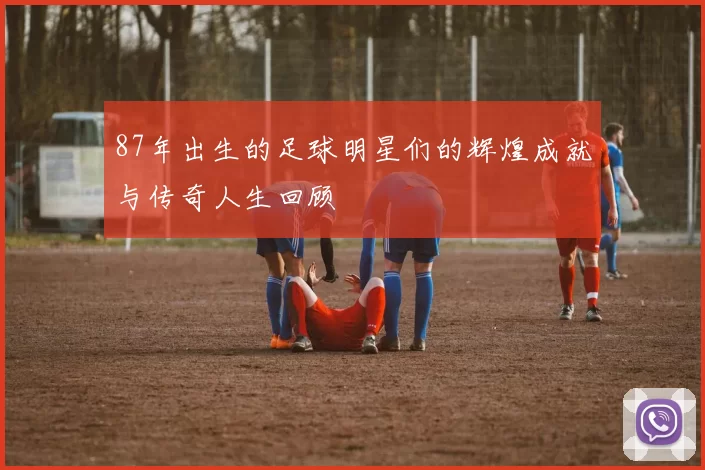 87年出生的足球明星们的辉煌成就与传奇人生回顾