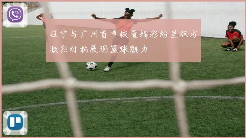 辽宁与广州首节较量精彩纷呈双方激烈对抗展现篮球魅力