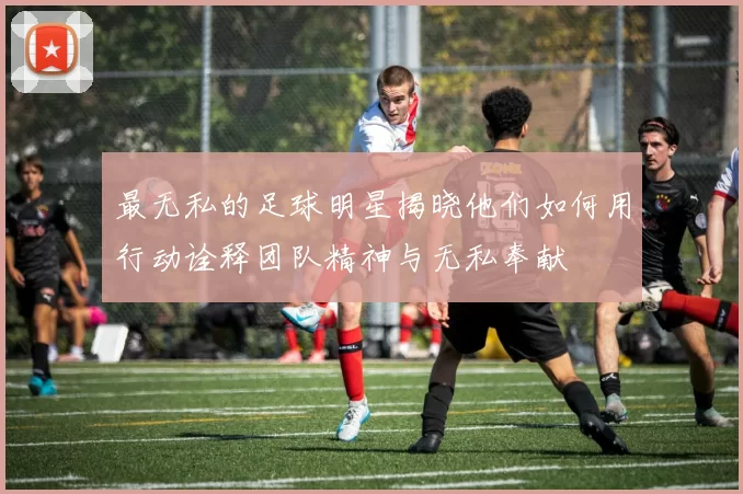 最无私的足球明星揭晓他们如何用行动诠释团队精神与无私奉献