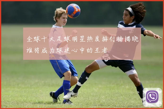 全球十大足球明星热度排行榜揭晓谁将成为球迷心中的王者