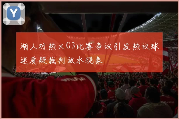 湖人对热火G3比赛争议引发热议球迷质疑裁判放水现象