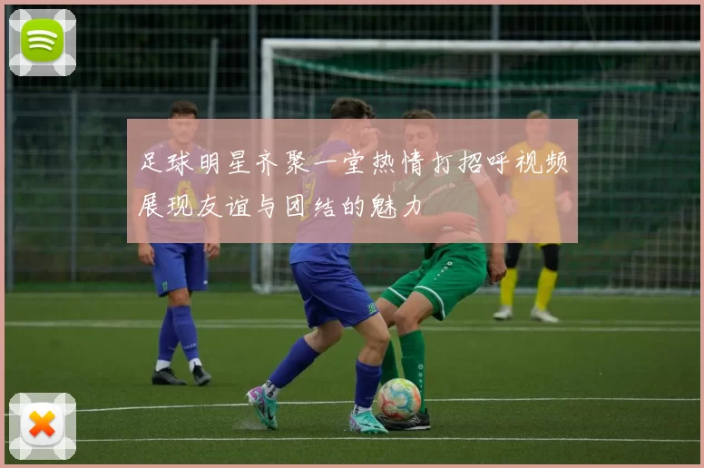 足球明星齐聚一堂热情打招呼视频展现友谊与团结的魅力