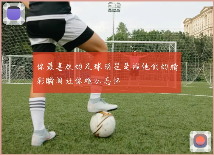 你最喜欢的足球明星是谁他们的精彩瞬间让你难以忘怀