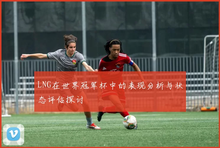 LNG在世界冠军杯中的表现分析与状态评估探讨