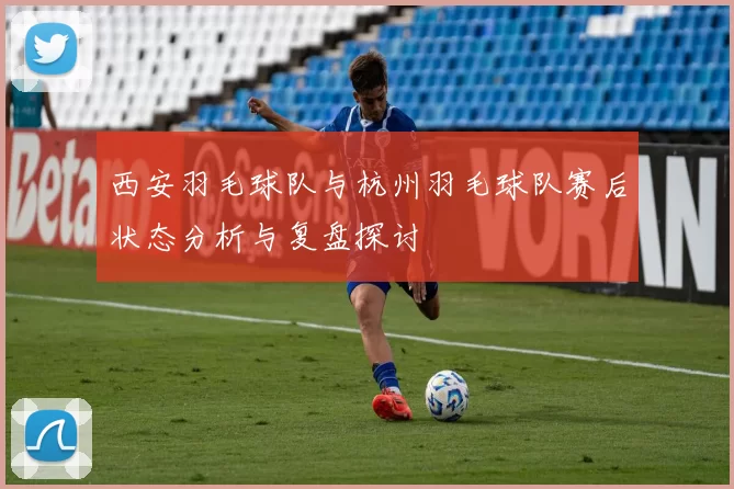 西安羽毛球队与杭州羽毛球队赛后状态分析与复盘探讨