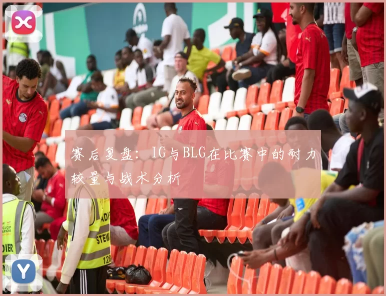 赛后复盘：IG与BLG在比赛中的耐力较量与战术分析
