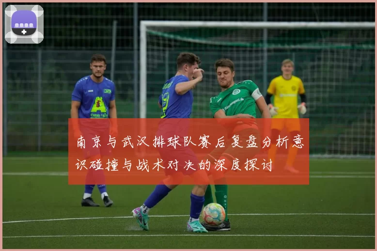 南京与武汉排球队赛后复盘分析意识碰撞与战术对决的深度探讨