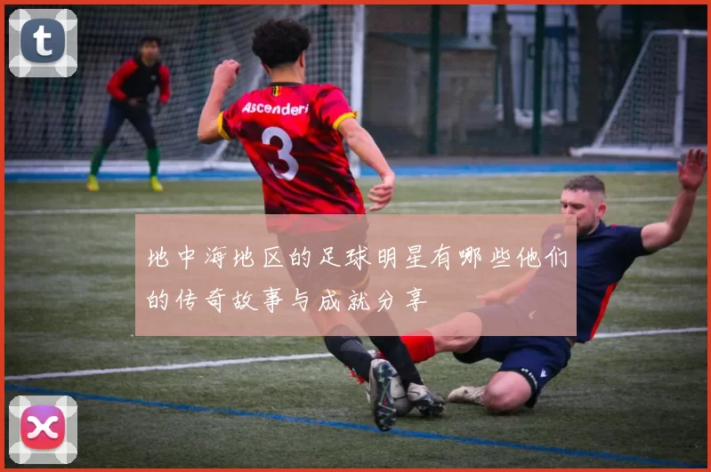 地中海地区的足球明星有哪些他们的传奇故事与成就分享