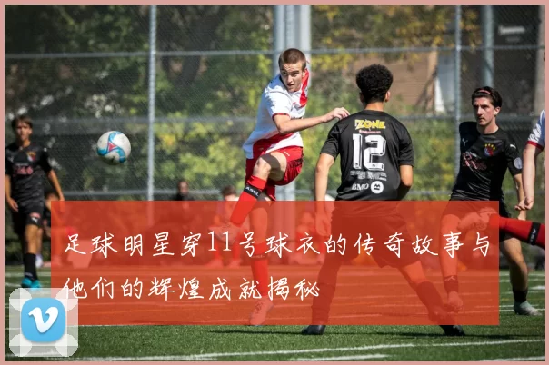 足球明星穿11号球衣的传奇故事与他们的辉煌成就揭秘