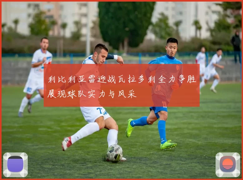 利比利亚雷迎战瓦拉多利全力争胜展现球队实力与风采