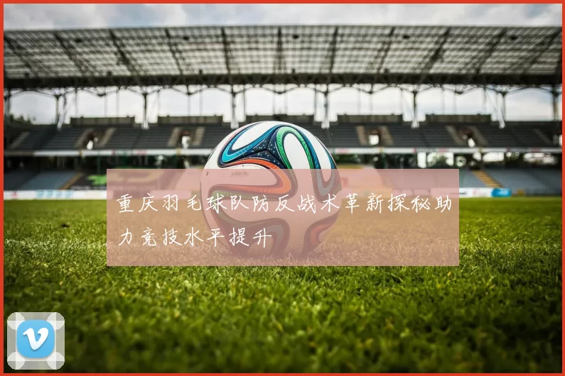 重庆羽毛球队防反战术革新探秘助力竞技水平提升