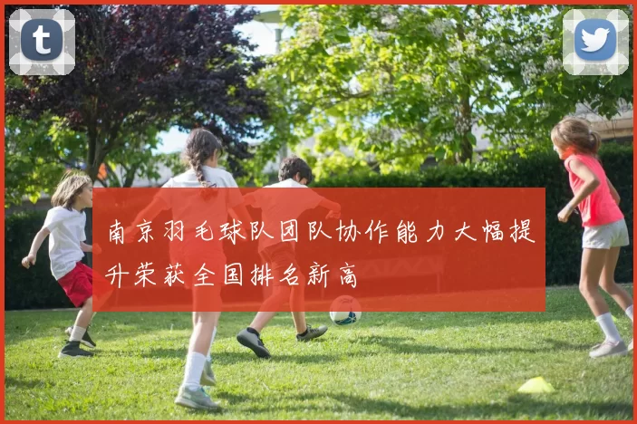 南京羽毛球队团队协作能力大幅提升荣获全国排名新高