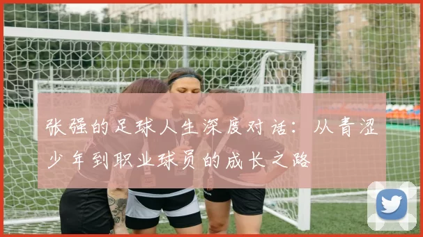 张强的足球人生深度对话：从青涩少年到职业球员的成长之路