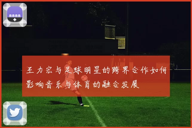 王力宏与足球明星的跨界合作如何影响音乐与体育的融合发展