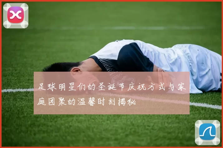 足球明星们的圣诞节庆祝方式与家庭团聚的温馨时刻揭秘