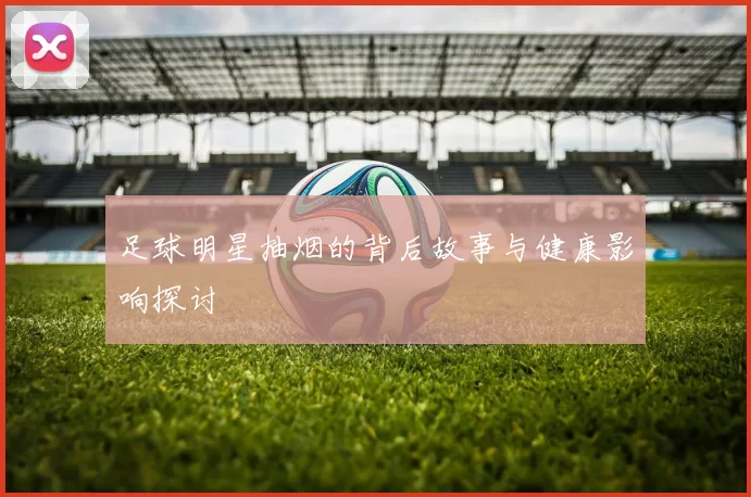 足球明星抽烟的背后故事与健康影响探讨