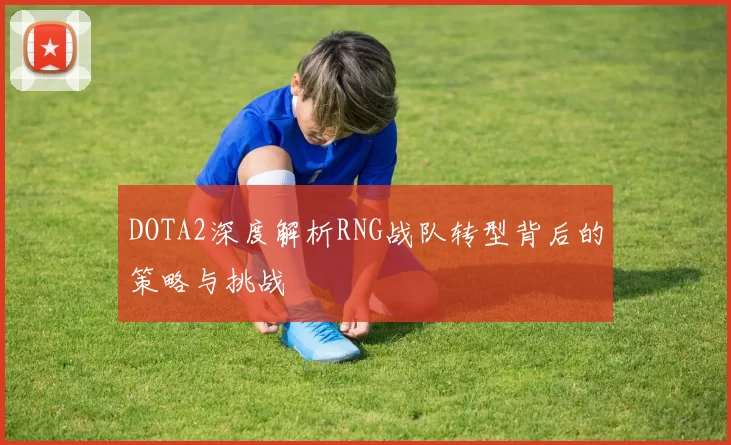DOTA2深度解析RNG战队转型背后的策略与挑战