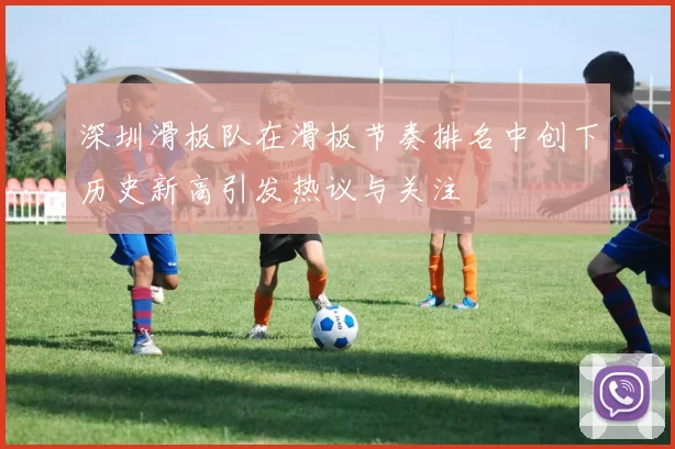 深圳滑板队在滑板节奏排名中创下历史新高引发热议与关注