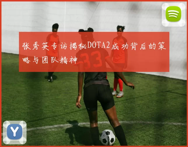 张秀英专访揭秘DOTA2成功背后的策略与团队精神