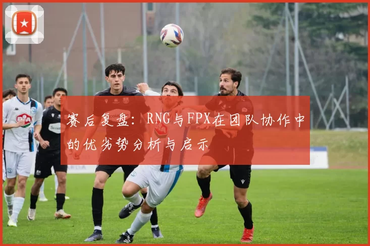 赛后复盘：RNG与FPX在团队协作中的优劣势分析与启示