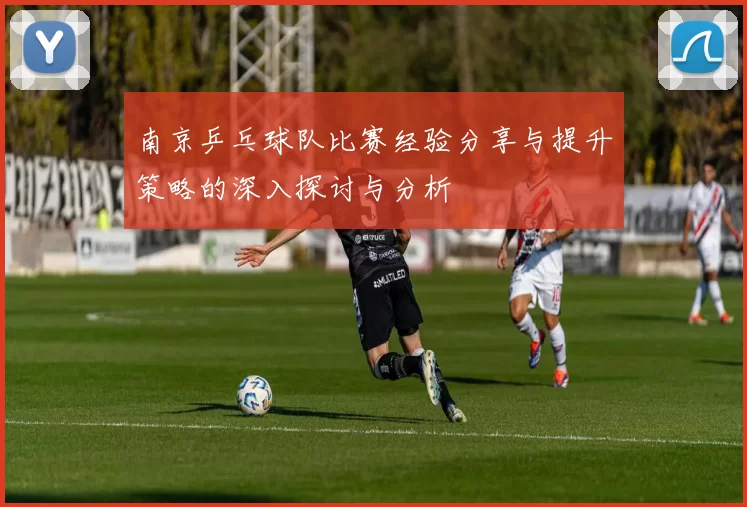 南京乒乓球队比赛经验分享与提升策略的深入探讨与分析