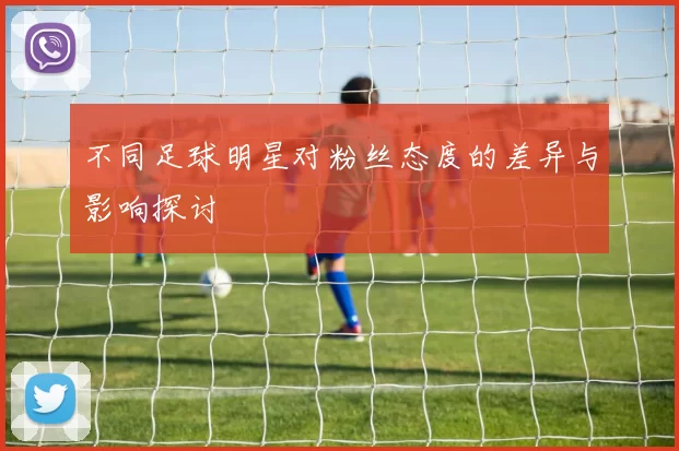 不同足球明星对粉丝态度的差异与影响探讨