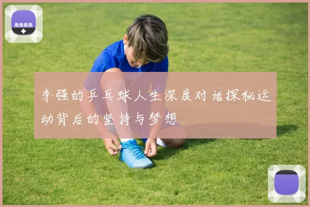 李强的乒乓球人生深度对话探秘运动背后的坚持与梦想