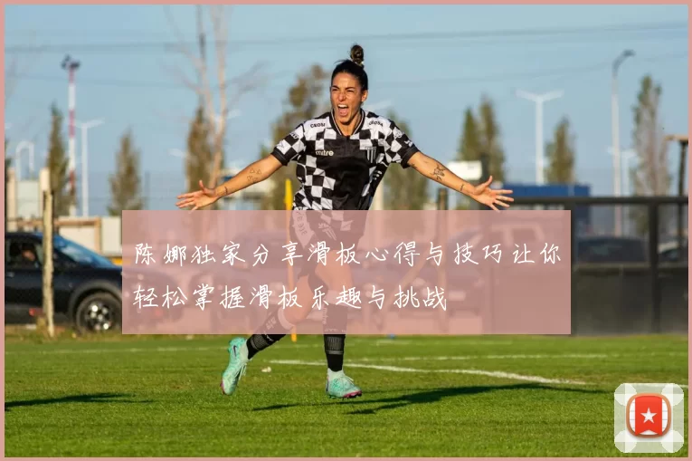 陈娜独家分享滑板心得与技巧让你轻松掌握滑板乐趣与挑战