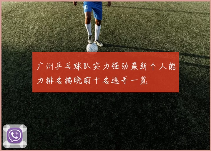 广州乒乓球队实力强劲最新个人能力排名揭晓前十名选手一览