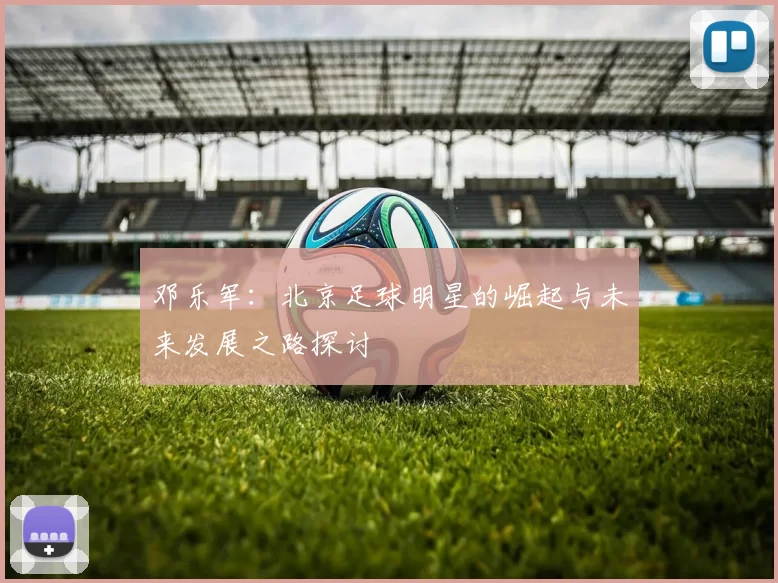 邓乐军：北京足球明星的崛起与未来发展之路探讨