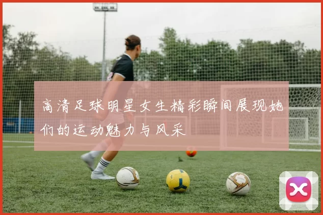 高清足球明星女生精彩瞬间展现她们的运动魅力与风采