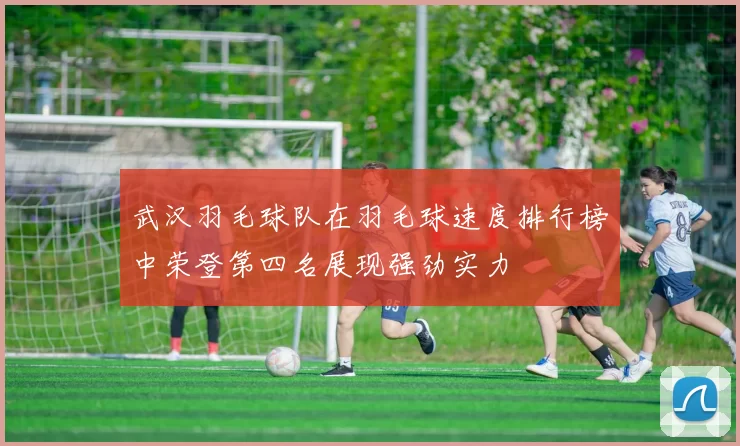 武汉羽毛球队在羽毛球速度排行榜中荣登第四名展现强劲实力