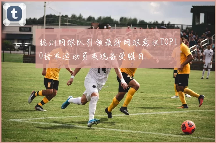 杭州网球队引领最新网球意识TOP10榜单运动员表现备受瞩目