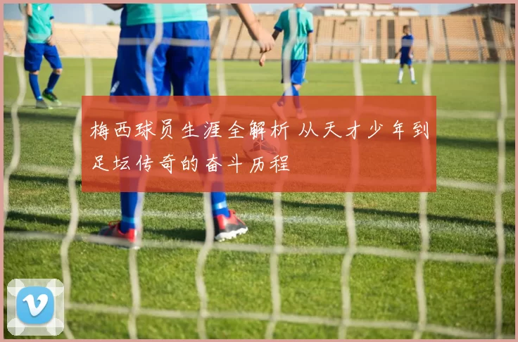 梅西球员生涯全解析 从天才少年到足坛传奇的奋斗历程