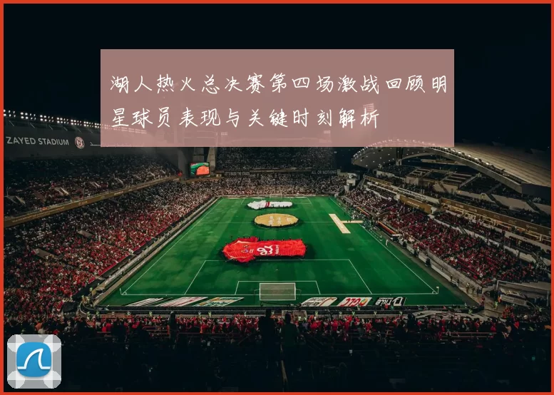 湖人热火总决赛第四场激战回顾明星球员表现与关键时刻解析
