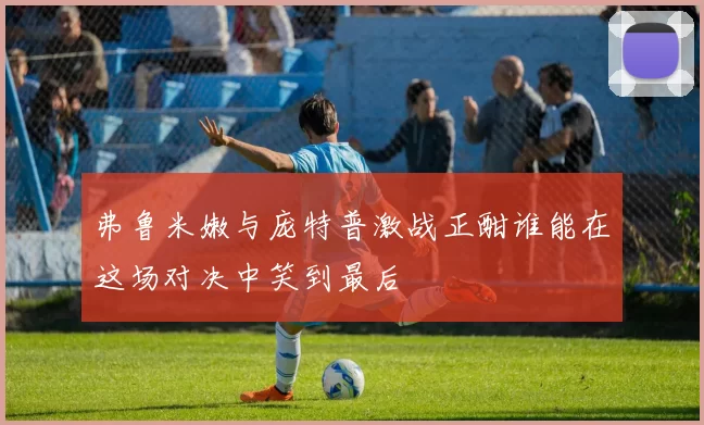 弗鲁米嫩与庞特普激战正酣谁能在这场对决中笑到最后
