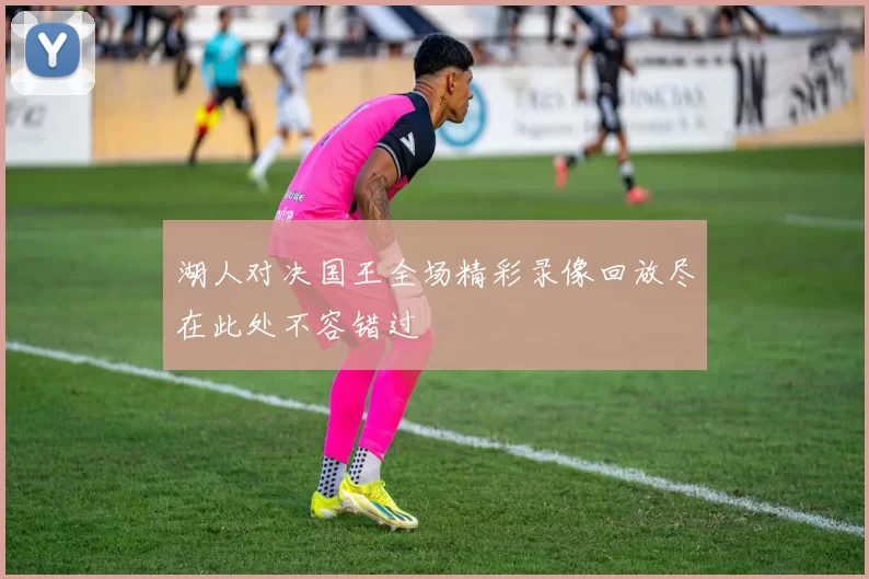湖人对决国王全场精彩录像回放尽在此处不容错过